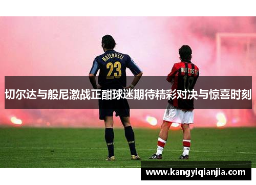 切尔达与般尼激战正酣球迷期待精彩对决与惊喜时刻