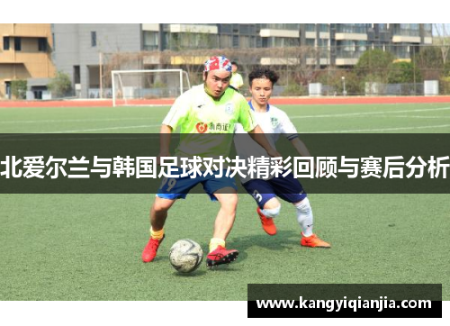 北爱尔兰与韩国足球对决精彩回顾与赛后分析