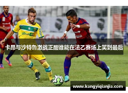 卡昂与沙特鲁激战正酣谁能在法乙赛场上笑到最后