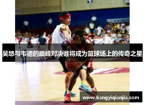 吴悠与韦德的巅峰对决谁将成为篮球场上的传奇之星