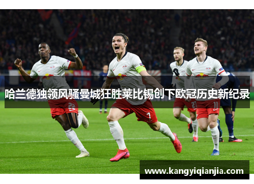 哈兰德独领风骚曼城狂胜莱比锡创下欧冠历史新纪录