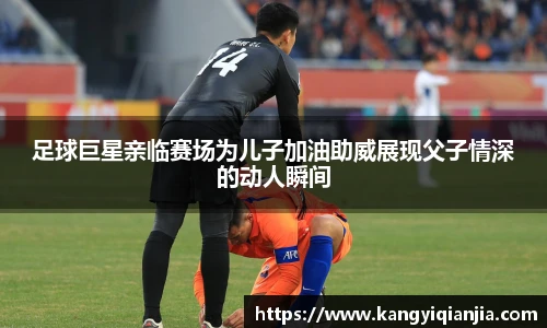 足球巨星亲临赛场为儿子加油助威展现父子情深的动人瞬间